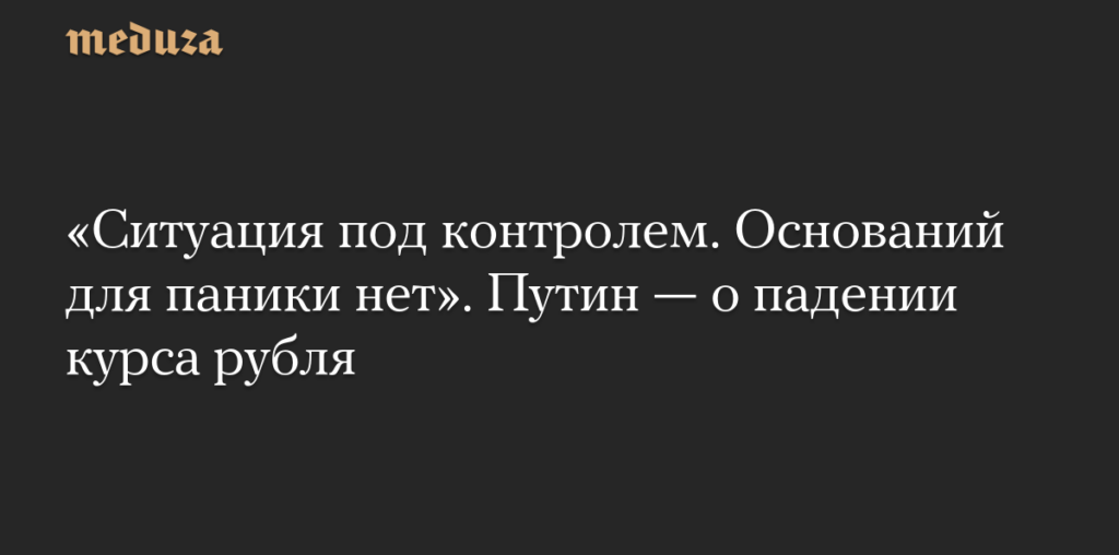 «Ситуация под контролем. Оснований для паники нет». Путин — о падении курса рубля — Meduza